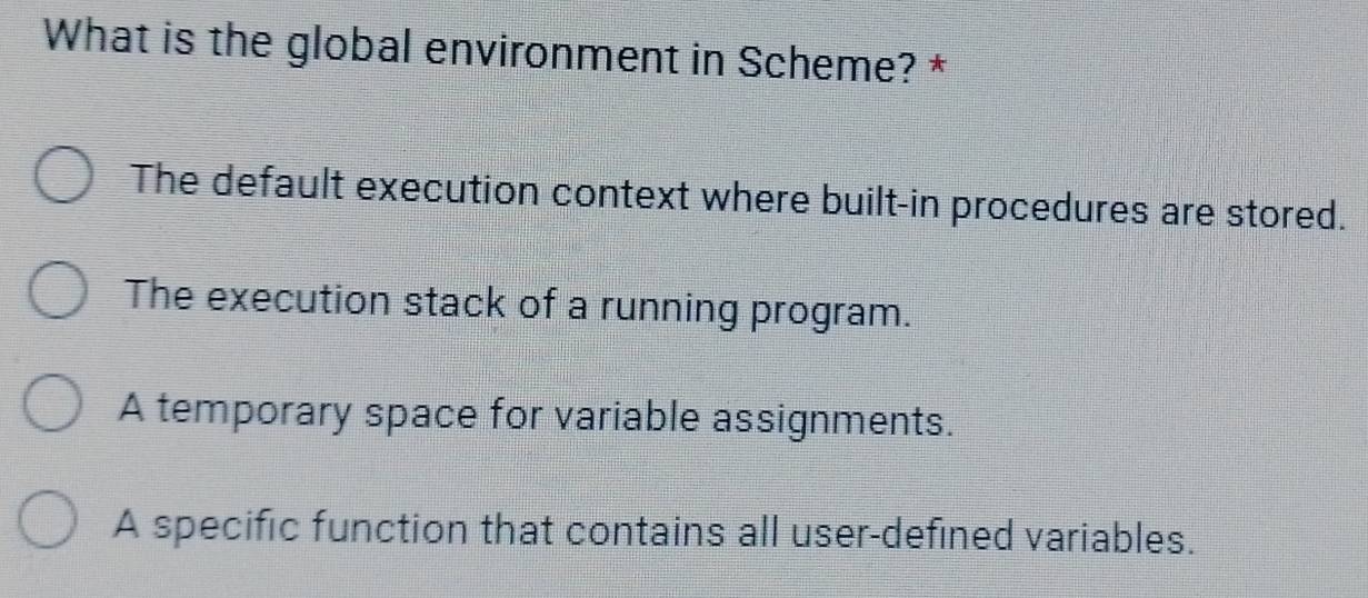 What is the global environment in Scheme? *
The default execution context where built-in procedures are stored.
The execution stack of a running program.
A temporary space for variable assignments.
A specific function that contains all user-defined variables.