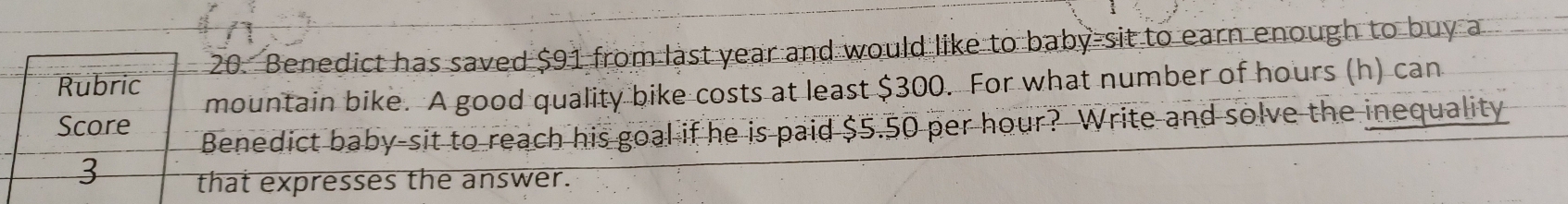 Rubric 26. Benedict has saved $91 from last year and would like to baby-sit to earn enough to buy a 
mountain bike. A good quality bike costs at least $300. For what number of hours (h) can 
Score 
Benedict baby-sit to reach his goal if he is paid $5.50 per hour? Write and solve the inequality 
3 that expresses the answer.