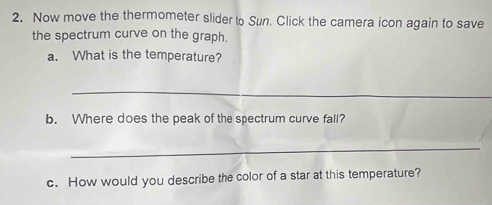 Now move the thermometer slider to Sun. Click the camera icon again to save 
the spectrum curve on the graph. 
a. What is the temperature? 
_ 
b. Where does the peak of the spectrum curve fall? 
_ 
c. How would you describe the color of a star at this temperature?