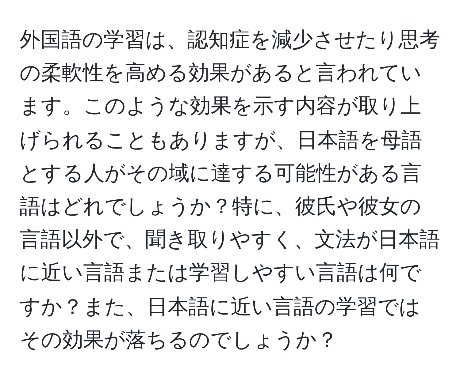 外国語の学習は、認知症を減少させたり思考の柔軟性を高める効果があると言われています。このような効果を示す内容が取り上げられることもありますが、日本語を母語とする人がその域に達する可能性がある言語はどれでしょうか？特に、彼氏や彼女の言語以外で、聞き取りやすく、文法が日本語に近い言語または学習しやすい言語は何ですか？また、日本語に近い言語の学習ではその効果が落ちるのでしょうか？