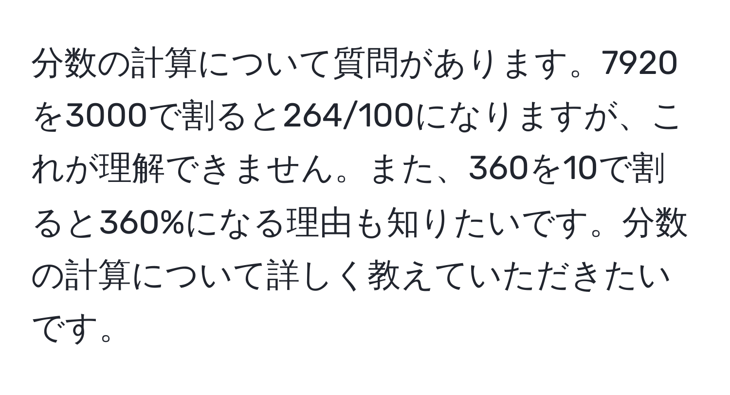 分数の計算について質問があります。7920を3000で割ると264/100になりますが、これが理解できません。また、360を10で割ると360%になる理由も知りたいです。分数の計算について詳しく教えていただきたいです。