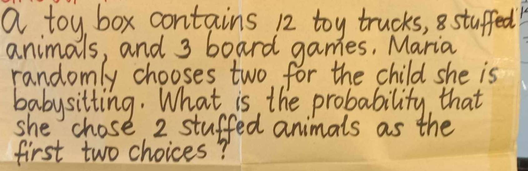 a toy box contains 12 toy trucks, stuffed 
animals, and 3 board games, Maria 
randomly chooses two for the child she is 
babysitting. What is the probability, that 
she chose 2 stuffed animals as the 
first two choices?