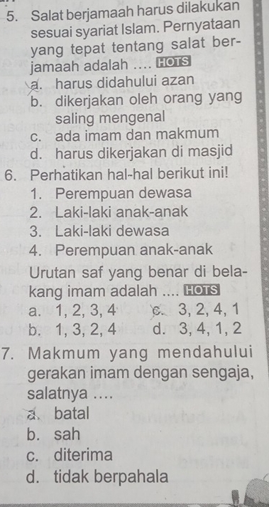 Salat berjamaah harus dilakukan
sesuai syariat Islam. Pernyataan
yang tepat tentang salat ber-
jamaah adalah .... HOTS
a. harus didahului azan
b. dikerjakan oleh orang yang
saling mengenal
c. ada imam dan makmum
d. harus dikerjakan di masjid
6. Perhatikan hal-hal berikut ini!
1. Perempuan dewasa
2. Laki-laki anak-anak
3. Laki-laki dewasa
4. Perempuan anak-anak
Urutan saf yang benar di bela-
kang imam adalah .... Hots
a. 1, 2, 3, 4 . 3, 2, 4, 1
b. 1, 3, 2, 4 d. 3, 4, 1, 2
7. Makmum yang mendahului
gerakan imam dengan sengaja,
salatnya ....
a batal
bù sah
c. diterima
d. tidak berpahala