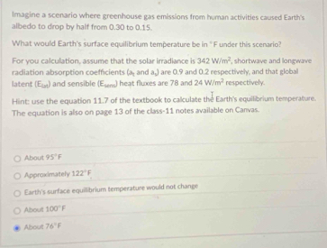 Imagine a scenario where greenhouse gas emissions from human activities caused Earth's 
albedo to drop by half from 0.30 to 0.15. 
What would Earth's surface equilibrium temperature be in "F under this scenario? 
For you calculation, assume that the solar irradiance is 342W/m^2 , shortwave and longwave 
radiation absorption coefficients (a_1 and a_2) are 0.9 and 0.2 respectively, and that global 
latent (E_bd) and sensible (E_Mm) ) heat fluxes are 78 and 24W/m^2 respectively. 
Hint: use the equation 11.7 of the textbook to calculate the Earth's equilibrium temperature. 
The equation is also on page 13 of the class-11 notes available on Canvas. 
About 95°F
Approximately 122°F
Earth's surface equilibrium temperature would not change 
About 100°F
About 76°F