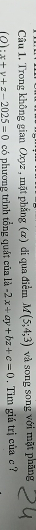 Trong không gian Oxyz , mặt phẳng (α) đi qua điểm M(5;4;3) và song song với mặt phăng
(0) :x+y+z-2025=0 có phương trình tổng quát của là -2x+ay+bz+c=0. Tìm giá trị của c ?