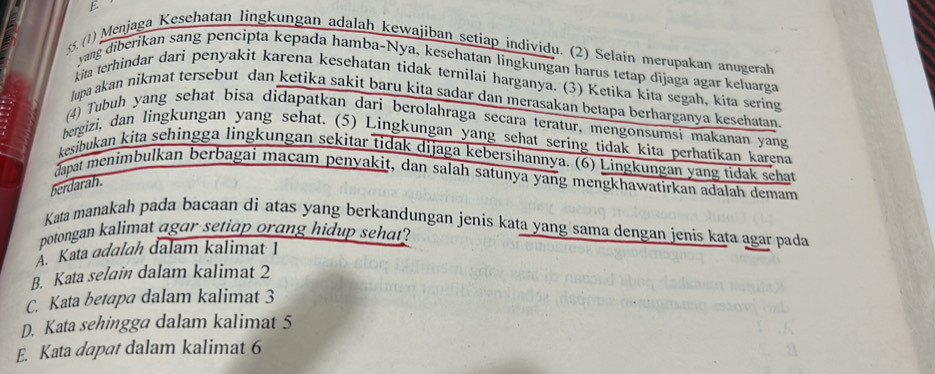 (1) Menjaga Kesehatan lingkungan adalah kewajiban setiap individu. (2) Selain merupakan anugerah
yang diberikan sang pencipta kepada hamba-Nya, keşehatan lingkungan harus tetap dijaga agar keluarga
kita terhindar dari penyakit karena kesehatan tidak ternilai harganya. (3) Ketika kita segah, kita sering
lupa akan nikmat tersebut dan ketika sakit baru kita sadar dan merasakan betapa berharganya kesehatan
(4) Tubuh yang sehat bisa didapatkan dari berolahraga secara teratur, mengonsumsi makanan yang
bergizi, dan lingkungan yang sehat. (5) Lingkungan yang schat sering tidak kita perhatikan karena
kesibukan kita sehingga lingkungan sekitar tidak dijaga kebersihannya. (6) Lingkungan yang tidak schat
dapat menimbulkan berbagai maçam penyakit, dan salah satunya yang mengkhawatirkan adalah demam
berdarah.
Kata manakah pada bacaan di atas yang berkandungan jenis kata yang sama dengan jenis kata agar pada
potongan kalimat agar setiap orang hidup sehat?
A Kata adalah dalam kalimat I
B. Kata selain dalam kalimat 2
C. Kata betapa dalam kalimat 3
D. Kata sehingga dalam kalimat 5
E. Kata dapat dalam kalimat 6