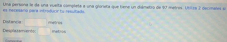 Una persona le da una vuelta completa a una glorieta que tiene un diámetro de 97 metros. Utiliza 2 decimales si 
es necesario para introducir tu resultado. 
Distancia: metros 
Desplazamiento: □ metros
Comprobar