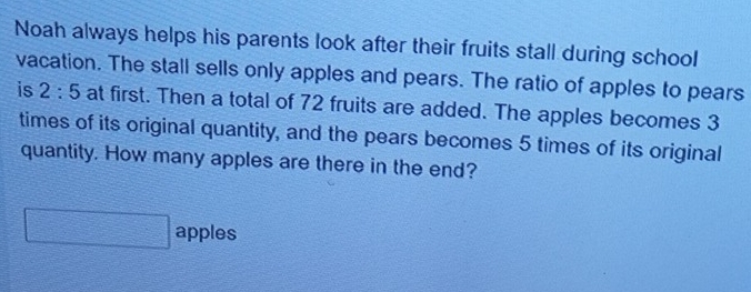 Noah always helps his parents look after their fruits stall during school 
vacation. The stall sells only apples and pears. The ratio of apples to pears 
is 2:5 at first. Then a total of 72 fruits are added. The apples becomes 3
times of its original quantity, and the pears becomes 5 times of its original 
quantity. How many apples are there in the end? 
apples