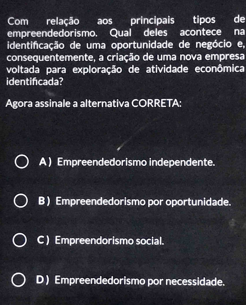 Com relação aos principais tipos de
empreendedorismo. Qual deles acontece na
identifcação de uma oportunidade de negócio e,
consequentemente, a criação de uma nova empresa
voltada para exploração de atividade econômica
identificada?
Agora assinale a alternativa CORRETA:
A ) Empreendedorismo independente.
B ) Empreendedorismo por oportunidade.
C ) Empreendorismo social.
D ) Empreendedorismo por necessidade.