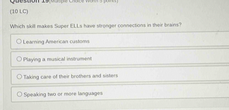 Question 19(Multipie Choice Wärth 5 points)
(10 LC)
Which skill makes Super ELLs have stronger connections in their brains?
Learning American customs
Playing a musical instrument
Taking care of their brothers and sisters
Speaking two or more languages