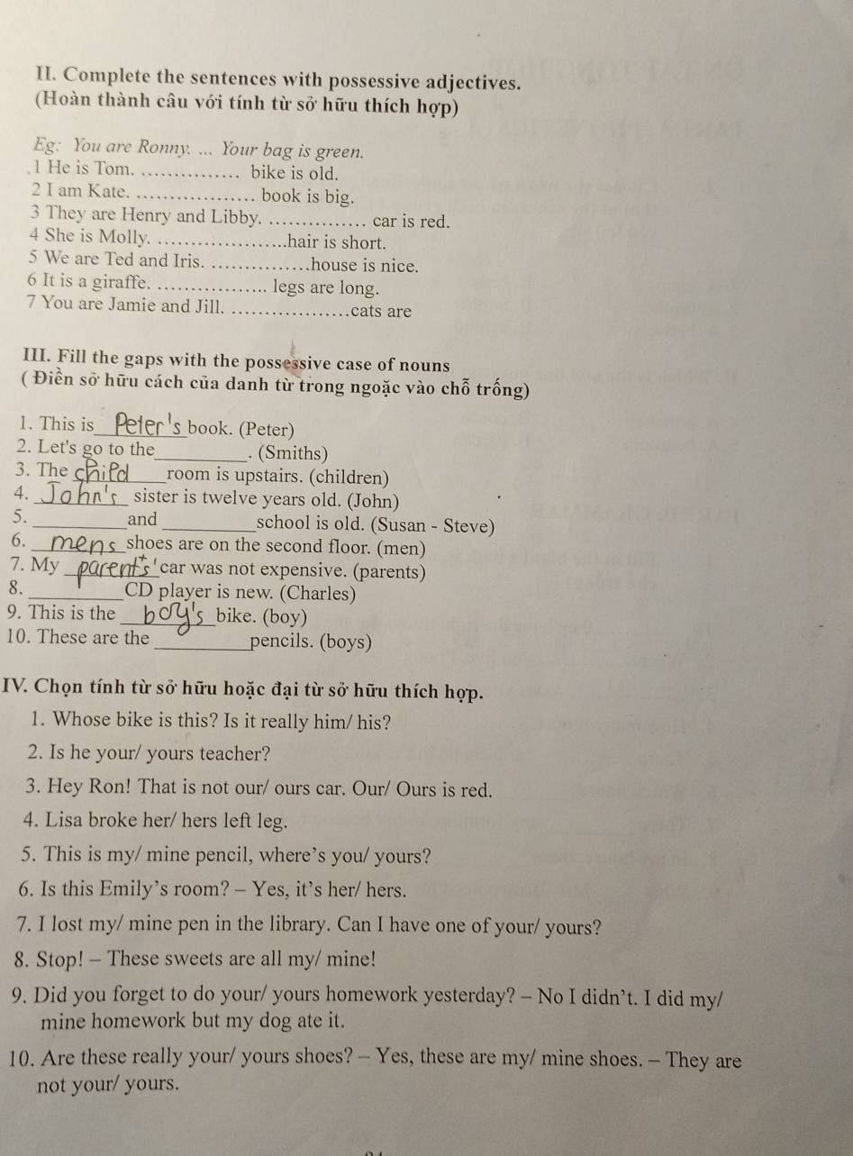 Complete the sentences with possessive adjectives.
(Hoàn thành câu với tính từ sở hữu thích hợp)
Eg: You are Ronny. ... Your bag is green.
1 He is Tom. _…… bike is old.
2 I am Kate. _…… book is big.
3 They are Henry and Libby. _car is red.
4 She is Molly. . . hair is short.
a
5 We are Ted and Iris. _.house is nice.
6 It is a giraffe. _legs are long.
7 You are Jamie and Jill. _cats are
III. Fill the gaps with the possessive case of nouns
( Điền sở hữu cách của danh từ trong ngoặc vào chỗ trống)
1. This is_ book. (Peter)
2. Let's go to the_ . (Smiths)
3. The_ room is upstairs. (children)
4. _sister is twelve years old. (John)
5._ and _school is old. (Susan - Steve)
6. _shoes are on the second floor. (men)
7. My _car was not expensive. (parents)
8. _CD player is new. (Charles)
9. This is the _bike. (boy)
10. These are the _pencils. (boys)
IV. Chọn tính từ sở hữu hoặc đại từ sở hữu thích hợp.
1. Whose bike is this? Is it really him/ his?
2. Is he your/ yours teacher?
3. Hey Ron! That is not our/ ours car. Our/ Ours is red.
4. Lisa broke her/ hers left leg.
5. This is my/ mine pencil, where’s you/ yours?
6. Is this Emily’s room? - Yes, it’s her/ hers.
7. I lost my/ mine pen in the library. Can I have one of your/ yours?
8. Stop! - These sweets are all my/ mine!
9. Did you forget to do your/ yours homework yesterday? — No I didn’t. I did my/
mine homework but my dog ate it.
10. Are these really your/ yours shoes? — Yes, these are my/ mine shoes. — They are
not your/ yours.