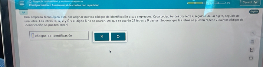 Bluque IV: probabilidad y modelos estadísticos 
Principio básico o fundamental de conteo con repetición □□ 2/5 Yerardi 
Una empresa tecnológica está por asignar nuevos códigos de identificación a sus empleados. Cada código tendrá dos letras, seguidas de un dígito, seguido de 
una letra. Las letras D, G, Z y Ñ y el dígito 8 no se usarán. Así que se usarán 23 letras y 9 dígitos. Suponer que las letras se pueden repetir. ¿Cuántos códigos de 
identificación se pueden crear? 
? 
códigos de identificación ×