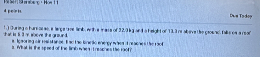 Robert Sternburg + Nov 11 
4 points Due Today 
1.) During a hurricane, a large tree limb, with a mass of 22.0 kg and a height of 13.3 m above the ground, falls on a roof 
that is 6.0 m above the ground. 
a. Ignoring air resistance, find the kinetic energy when it reaches the roof. 
b. What is the speed of the limb when it reaches the roof?