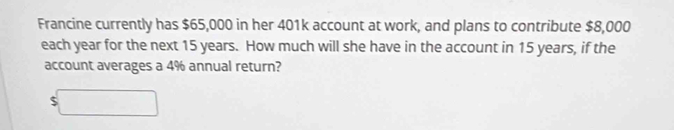 Francine currently has $65,000 in her 401k account at work, and plans to contribute $8,000
each year for the next 15 years. How much will she have in the account in 15 years, if the 
account averages a 4% annual return? 
□