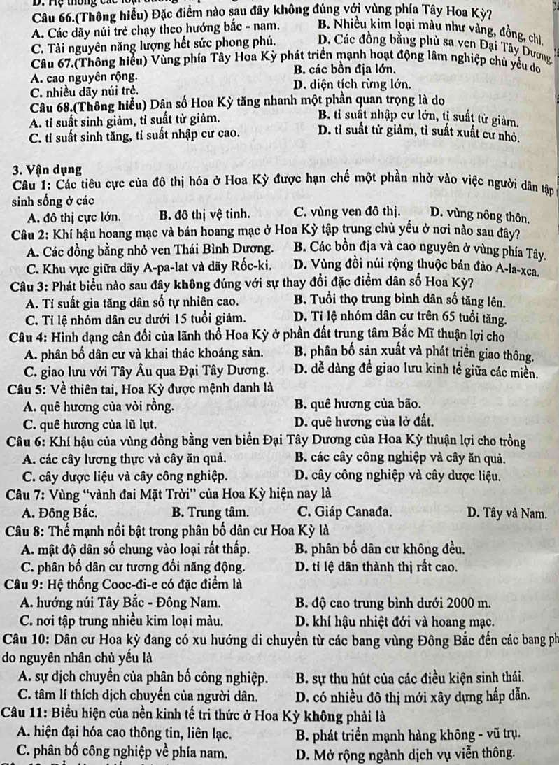 Hệ thông cac 1ổ
Câu 66.(Thông hiểu) Đặc điểm nào sau đây không đúng với vùng phía Tây Hoa Kỳ?
A. Các dãy núi trẻ chạy theo hướng bắc - nam. B. Nhiều kim loại màu như vàng, đồng, chi
C. Tài nguyên năng lượng hết sức phong phú. D. Các đồng bằng phù sa ven Đại Tây Dương
Câu 67.(Thông hiểu) Vùng phía Tây Hoa Kỳ phát triển mạnh hoạt động lâm nghiệp chủ yếu dơ
B. các bồn địa lớn.
A. cao nguyên rộng. D. diện tích rừng lớn.
C. nhiều dãy núi trẻ.
Câu 68.(Thông hiểu) Dân số Hoa Kỳ tăng nhanh một phần quan trọng là do
A. tỉ suất sinh giảm, tỉ suất từ giảm.
B. ti suất nhập cư lớn, tị suất tử giảm.
C. tỉ suất sinh tăng, tỉ suất nhập cư cao.
D. tỉ suất tử giảm, tỉ suất xuất cư nhỏ.
3. Vận dụng
Câu 1: Các tiêu cực của đô thị hóa ở Hoa Kỳ được hạn chế một phần nhờ vào việc người dân tập
sinh sống ở các
A. đô thị cực lớn. B. đô thị vệ tinh. C. vùng ven đô thị. D. vùng nông thôn,
Câu 2: Khí hậu hoang mạc và bán hoang mạc ở Hoa Kỳ tập trung chủ yếu ở nơi nào sau đây?
A. Các đồng bằng nhỏ ven Thái Bình Dương. B. Các bồn địa và cao nguyên ở vùng phía Tây.
C. Khu vực giữa dãy A-pa-lat và dãy Rốc-ki. D. Vùng đồi núi rộng thuộc bán đảo A-la-xca.
Câu 3: Phát biểu nào sau đây không đúng với sự thay đổi đặc điểm dân số Hoa Kỳ?
A. Tỉ suất gia tăng dân số tự nhiên cao. B. Tuổi thọ trung bình dân số tăng lên.
C. Tỉ lệ nhóm dân cư dưới 15 tuổi giảm. D. Ti lệ nhóm dân cư trên 65 tuổi tăng.
Câu 4: Hình dạng cân đối của lãnh thổ Hoa Kỳ ở phần đất trung tâm Bắc Mĩ thuận lợi cho
A. phân bố dân cư và khai thác khoáng sản. B. phân bố sản xuất và phát triển giao thông.
C. giao lưu với Tây Âu qua Đại Tây Dương. D. đễ dàng đề giao lưu kinh tế giữa các miền.
Câu 5: Về thiên tai, Hoa Kỳ được mệnh danh là
A. quê hương của vỏi rồng. B. quê hương của bão.
C. quê hương của lũ lụt. D. quê hương của lở đất.
Câu 6: Khí hậu của vùng đồng bằng ven biển Đại Tây Dương của Hoa Kỳ thuận lợi cho trồng
A. các cây lương thực và cây ăn quả. B. các cây công nghiệp và cây ăn quả.
C. cây dược liệu và cây công nghiệp. D. cây công nghiệp và cây dược liệu.
Câu 7: Vùng “vành đai Mặt Trời” của Hoa Kỳ hiện nay là
A. Đông Bắc. B. Trung tâm. C. Giáp Canađa. D. Tây và Nam.
*  Câu 8: Thế mạnh nổi bật trong phân bố dân cư Hoa Kỳ là
A. mật độ dân số chung vào loại rất thấp. B phân bố dân cư không đều.
C. phân bố dân cư tương đối năng động. D. ti lệ dân thành thị rất cao.
* Câu 9: Hệ thống Cooc-đi-e có đặc điểm là
A. hướng núi Tây Bắc - Đông Nam. B. độ cao trung bình dưới 2000 m.
C. nơi tập trung nhiều kim loại màu. D. khí hậu nhiệt đới và hoang mạc.
Câu 10: Dân cư Hoa kỳ đang có xu hướng di chuyền từ các bang vùng Đông Bắc đến các bang ph
do nguyên nhân chủ yếu là
A. sự dịch chuyển của phân bố công nghiệp.  B. sự thu hút của các điều kiện sinh thái.
C. tâm lí thích dịch chuyến của người dân. D. có nhiều đô thị mới xây dựng hấp dẫn.
Câu 11: Biểu hiện của nền kinh tế tri thức ở Hoa Kỳ không phải là
A hiện đại hóa cao thông tin, liên lạc.  B. phát triền mạnh hàng không - vũ trụ.
C. phân bố công nghiệp về phía nam. D. Mở rộng ngành dịch vụ viễn thông.