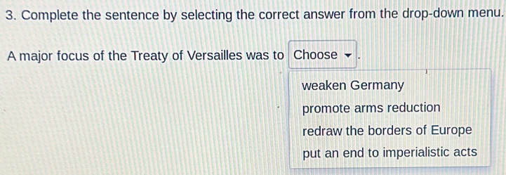 Complete the sentence by selecting the correct answer from the drop-down menu.
A major focus of the Treaty of Versailles was to Choose
weaken Germany
promote arms reduction
redraw the borders of Europe
put an end to imperialistic acts