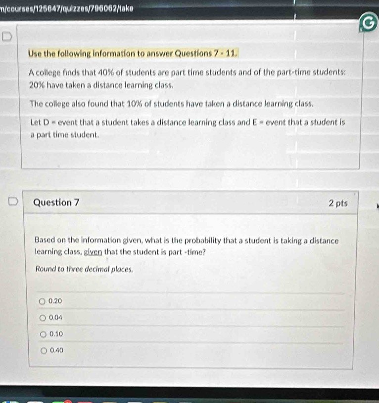 m/courses/125647/quizzes/796062/take
Use the following information to answer Questions 7 - 11.
A college finds that 40% of students are part time students and of the part-time students:
20% have taken a distance learning class.
The college also found that 10% of students have taken a distance learning class.
Let D= event that a student takes a distance learning class and E= event that a student is
a part time student.
Question 7 2 pts
Based on the information given, what is the probability that a student is taking a distance
learning class, given that the student is part -time?
Round to three decimal places.
0.20
0.04
0.10
0.40