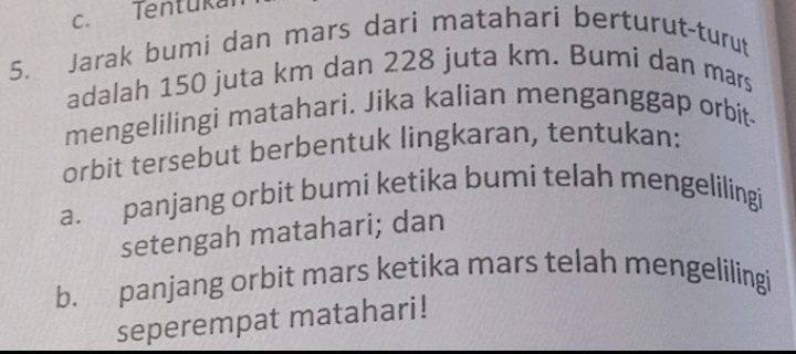 Tentukal 
5. Jarak bumi dan mars dari matahari berturut-turut 
adalah 150 juta km dan 228 juta km. Bumi dan mars 
mengelilingi matahari. Jika kalian menganggap orbit 
orbit tersebut berbentuk lingkaran, tentukan: 
a. panjang orbit bumi ketika bumi telah mengelilingi 
setengah matahari; dan 
b. panjang orbit mars ketika mars telah mengelilingi 
seperempat matahari!