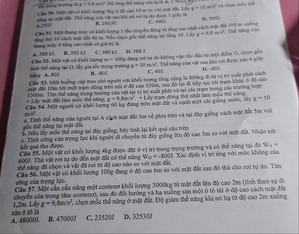 tốc trọng trường là g=9,8m/s^2 Độ tăng thể năng của tạ là A. 1 962J| By2
Câu 50. Một vật có khối lượng 5kg ở độ cao 10 m so với mặt đất. Lấy g=10m/s^2 và chọn mốc thế
năng tại mặt đất. Thể năng của vật sau khi nó rơi tự do được 1 giây là
A.250J. B. 249,9J. C. 490J. D. 500J.
Câu 51. Một thang máy có khối lượng 1 tấn chuyển động từ tằng cao nhất cách mặt đất 100 m xuống
tầng thứ 10 cách mặt đất 40 m. Nếu chọn gốc thế năng tại tầng 10. Lấy g=9,8m/s^2.Thế năng của
thang máy ở tầng cao nhất có giá trị là
A. 588 kJ. B. 392 kJ. C. 980 kJ. D. 588 J.
Câu 52. Một vật có khối lượng m=100g đang rơi tự do không vận tốc đầu từ một điểm O, chọn gốc
tính thế năng tại O, lấy gia tốc trọng trường g=10m/s^2. Thế năng của vật sau khi rơi được sau 4 giây
bằng A. 80J. B. -80J. C. 40J. D. -40J.
Câu 53. Một buồng cáp treo chở người với khối lượng tổng cộng là 800kg đi từ vị trí xuất phát cách
mặt đất 10m tới một trạm dừng trên núi ở độ cao 550m, sau đó lại đi tiếp tục tới trạm khác ở độ cao
1300m. Tìm thế năng trọng trường của vật tại vị trí xuất phát và tại các trạm trong các trường hợp:
+ Lấy mặt đất làm mốc thế năng, g=9,8m/s^2 + Lấy trạm dừng thứ nhất làm mốc thế năng.
Câu 54. Một người có khối lượng 60 kg đứng trên mặt đất và cạnh một cái giếng nước, lấy g=10
m/s^2.
a. Tính thế năng của người tại A cách mặt đất 3m về phía trên và tại đáy giếng cách mặt đất 5m với
gốc thế năng tại mặt đất.
b. Nếu lấy mốc thế năng tại đáy giếng, hãy tính lại kết quả câu trên
c. Tính công của trọng lực khi người di chuyển từ đáy giếng lên độ cao 3m so với mặt đất. Nhận xét.
kết quả thu được.
Câu 55. Một vật có khối lượng 4kg được đặt ở vị trí trong trọng trường và có thế năng tại đó W_t1=
600J. Thả vật rơi tự do đến mặt đất có thế năng W_t2=-800J. Xác định vị trí ứng với mức không của
thế năng đã chọn và vật đã rơi từ độ cao nào so với mặt đất.
Câu 56. Một vật có khối lượng 100g đang ở độ cao 6m so với mặt đất sau đó thả cho rơi tự do. Tìm
công của trọng lực.
Câu 57. Một cần cầu nâng một contenơ khối lượng 3000kg từ mặt đất lên độ cao 2m (tính theo sự di
chuyển của trọng tâm contenơ), sau đó đổi hướng và hạ xuống sản một ô tô tải ở độ cao cách mặt đất
1,2m. Lấy g=9,8m/s^2 2, chọn mốc thế năng ở mặt đất. Độ giảm thế năng khi nó hạ từ độ cao 2m xuống
sàn ô tô là
A. 48000J. B. 47000J C. 23520J D. 32530J