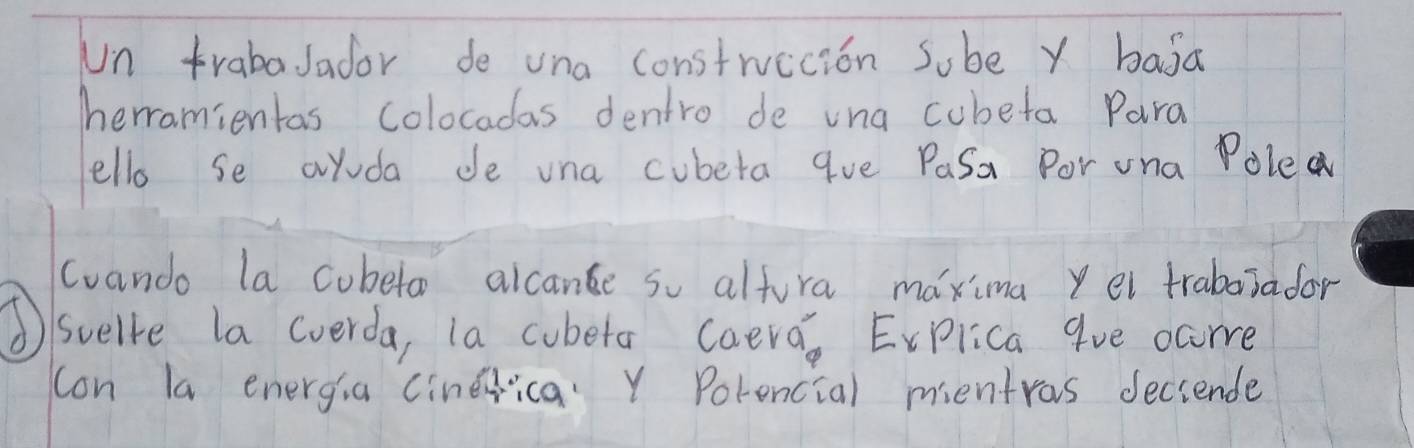 Un trabaJador de una construecion sube y baja 
herramientas colocadas dentro de vna cubeta Para 
ello se ayuda de una cubeta qve Pasa Por una Poled 
cuando la cubetor alcane so altura maxima yel trabaiador 
①/suelve la cverda, la cobera caera, Evplica 9ve ccore 
con la energia cinerica. Y Porencial mentras deciende