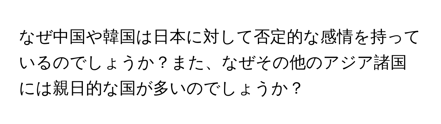 なぜ中国や韓国は日本に対して否定的な感情を持っているのでしょうか？また、なぜその他のアジア諸国には親日的な国が多いのでしょうか？