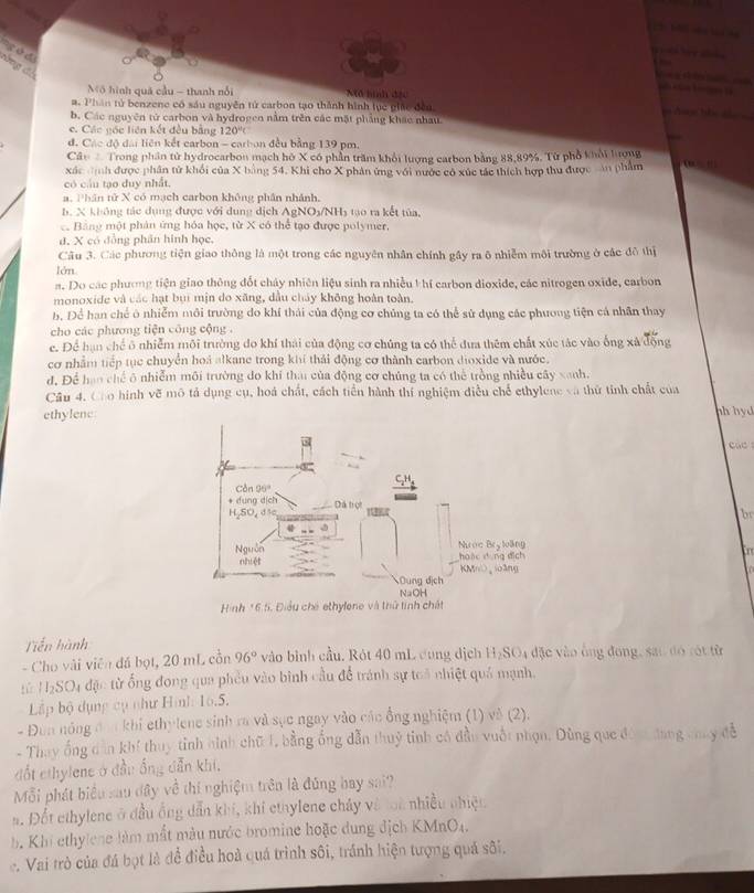 ng  dd
đòng đồ
       
Mô hình quả cầu - thanh nổi Mã hình đặc
#. Phân tử benzene có sáu nguyễn tử carbon tạo thành hình lục giác đều
b. Các nguyên tử carbon và hydrogen nằm trên các mặt phẳng khác nhau
c. Các gốc liên kết đều bằng 120°C
đ. Các độ đài liên kết carbon - carbon đều bằng 139 pm.
Câu  Trong phần tử hydrocarbon mạch hồ X có phần trăm khổi lượng carbon bằng 88,89%. Từ phổ khổi hượng
xác định được phân tử khối của X bằng 54, Khi cho X phân ứng với nước có xúc tác thích hợp thu được cản phẩm ' 
có cầu tạo duy nhất.
a. Phân tử X có mạch carbon không phân nhánh.
B. X không tác dụng được với dung dịch AgN O_3/NH_1 o  ra kết tủa.
c. Bảng một phản ứng hóa học, từ X có thể tạo được polymer,
d, X có đồng phân hình học,
Câu 3. Các phương tiện giao thông là một trong các nguyên nhân chính gầy ra ô nhiễm môi trường ở các đô thị
lớn
a. Do các phương tiện giao thông đốt chảy nhiên liệu sinh ra nhiều t hí carbon dioxide, các nitrogen oxide, carbon
monoxide và các hạt bụi mịn do xăng, dầu cháy không hoàn toàn.
b. Để han chế ô nhiễm môi trường do khí thái của động cơ chủng ta có thể sử dụng các phương tiện cá nhân thay
cho các phương tiện công cộng .
e. Để hạn chế ô nhiễm môi trường do khí thái của động cơ chúng ta có thể đưa thêm chất xúc tác vào ống xã động
cơ nhằm tiếp tục chuyển hoá alkane trong khí thải động cơ thành carbon dioxide và nước.
d. Để hao chế ô nhiễm môi trường do khí tha của động cơ chúng ta có thể trồng nhiều cây xanh.
Câu 4. Co hình vẽ mô tả dụng cụ, hoá chất, cách tiền hành thí nghiệm điều chế ethylene và thứ tính chất của
ethylenehh hyd
c ac 
br
fo
Tiến hành
- Cho vài viên đá bọt, 20 mL cổn 96° vào bình cầu. Rót 40 mL cung dịch H₂SO4 đặc vào ông đong, sao đó tót từ
tử HSO4 đặc từ ống đong qua phêu vào bình cầu để tránh sự toà nhiệt quả mạnh.
Lp bộ dụng cụ như Hình: 16.5.
- Đùn nông đơ khi ethylene sinh ra và sục ngay vào các ổng nghiệm (1) về (2).
- Thay ống dân khí thuy tỉnh hình chữ L, bằng ổng dẫn thuỷ tinh có đầu vuốt nhạn. Dùng que đón đang chuy đễ
đốt ethylene ở đầu ống dẫn khi,
Mỗi phát biểu sau đây về thí nghiệm trên là đúng bay sai?
a. Đốt ethylene ở đầu ống dẫn khí, khi ethylene chây và toi nhiều nhiệu
b. Khi ethylene làm mắt màu nước bromine hoặc dung địch KMnO4.
c. Vai trò của đá bọt là để điều hoà quá trình sôi, tránh hiện tượng quá sôi.