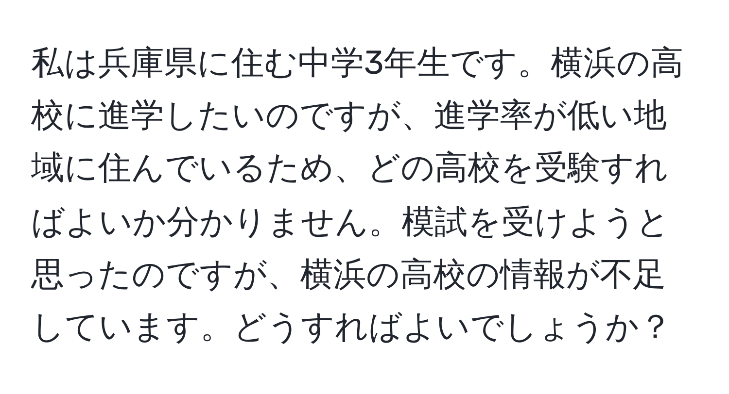 私は兵庫県に住む中学3年生です。横浜の高校に進学したいのですが、進学率が低い地域に住んでいるため、どの高校を受験すればよいか分かりません。模試を受けようと思ったのですが、横浜の高校の情報が不足しています。どうすればよいでしょうか？