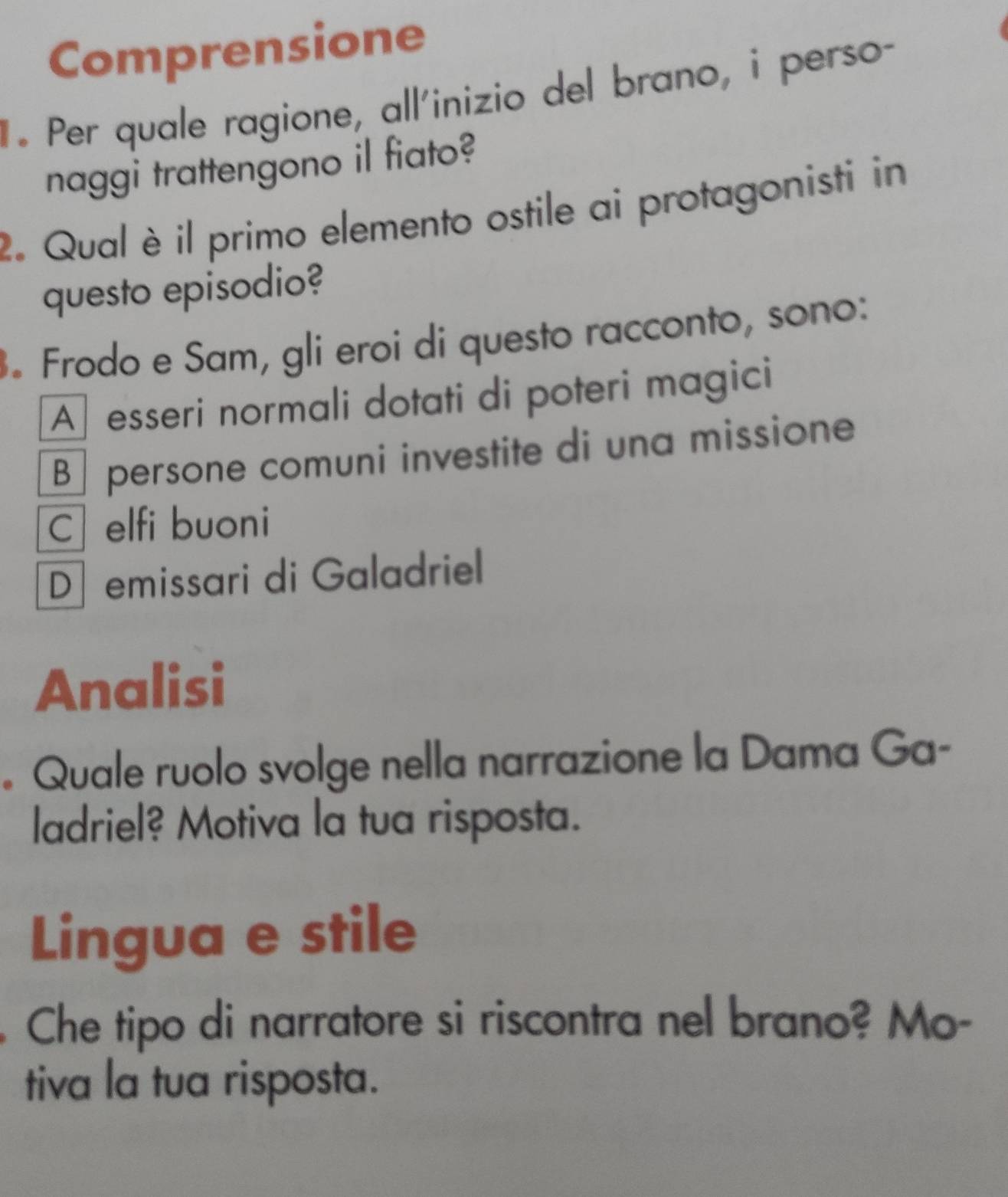 Comprensione
. Per quale ragione, all'inizio del brano, i perso-
naggi trattengono il fiato?
2. Qual è il primo elemento ostile ai protagonisti in
questo episodio?
. Frodo e Sam, gli eroi di questo racconto, sono:
A esseri normali dotati di poteri magici
B persone comuni investite di una missione
C elfi buoni
D emissari di Galadriel
Analisi
。 Quale ruolo svolge nella narrazione la Dama Ga-
ladriel? Motiva la tua risposta.
Lingua e stile
Che tipo di narratore si riscontra nel brano? Mo-
tiva la tua risposta.