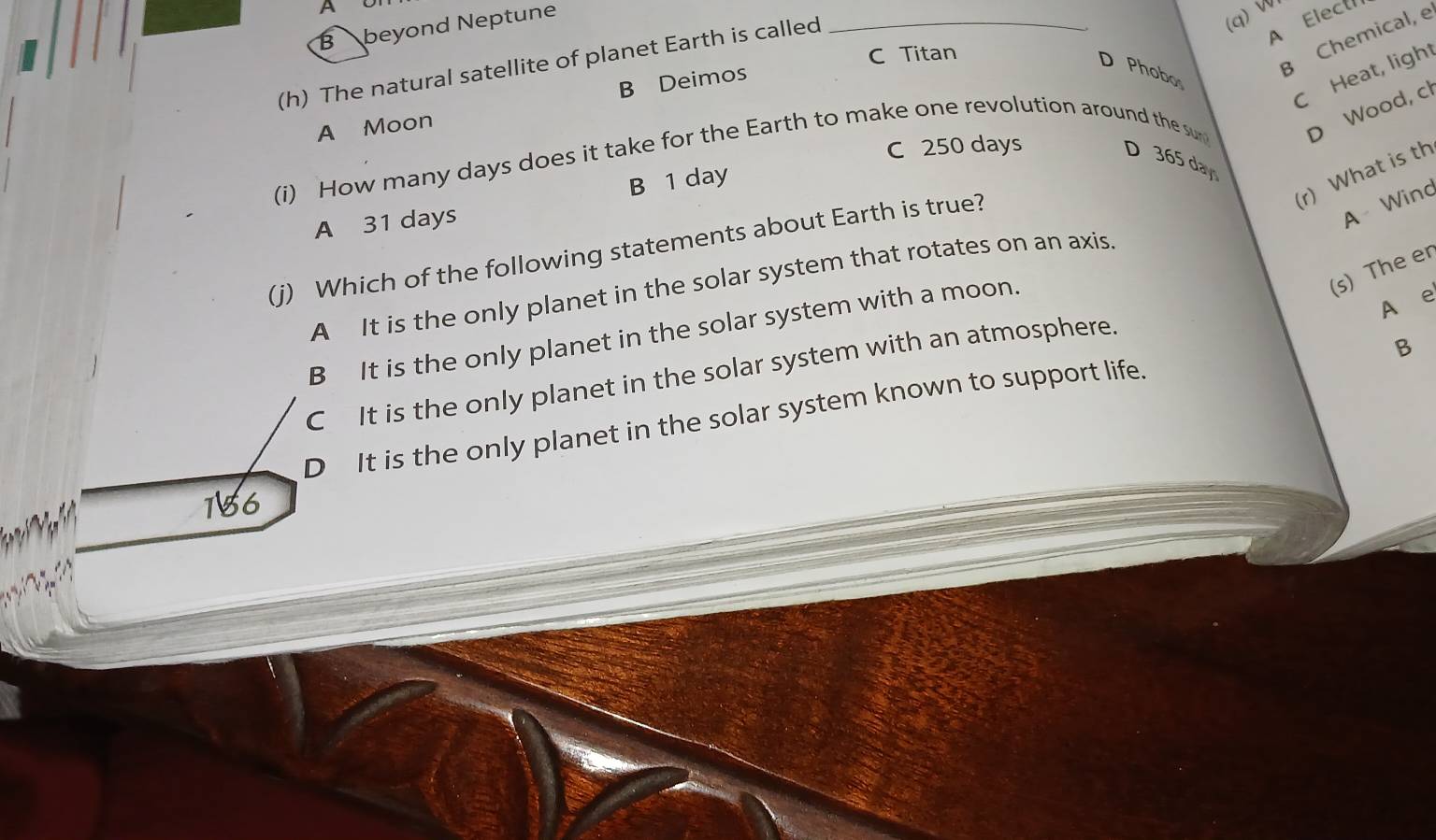 A
B beyond Neptune
(q) W
C Titan
(h) The natural satellite of planet Earth is called_
A Elect
D Phobo
B Chemical, e
C Heat, light
B Deimos
A Moon
(i) How many days does it take for the Earth to make one revolution around the su D Wood, cl
C 250 days
D 365 day
(r) What is th
B 1 day
A 31 days
(j) Which of the following statements about Earth is true?
A Wind
(s) The er
A It is the only planet in the solar system that rotates on an axis.
B It is the only planet in the solar system with a moon.
A e
B
C It is the only planet in the solar system with an atmosphere.
D It is the only planet in the solar system known to support life
186