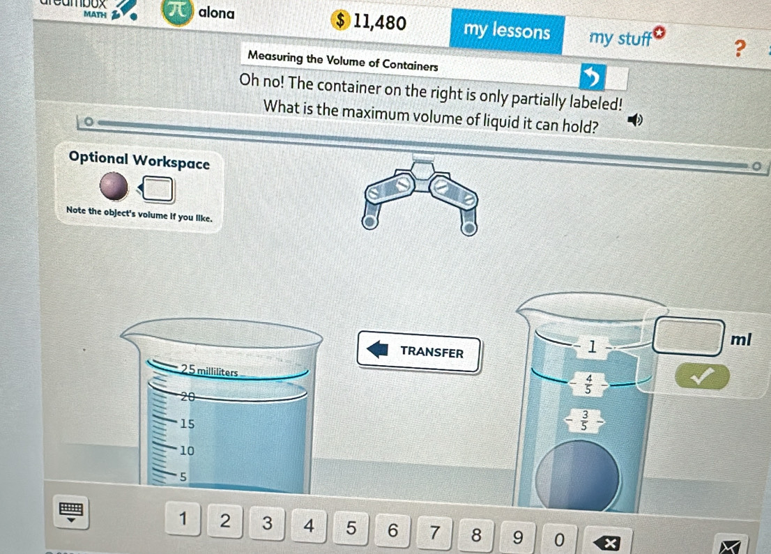 MATH 
areambox alona $ 11,480 my lessons my stuff 
? 
Measuring the Volume of Containers 
Oh no! The container on the right is only partially labeled! 
What is the maximum volume of liquid it can hold? 
Optional Workspace 
0 
Note the object's volume if you like.
ml
TRANSFER
1
25 milliliters
 4/5 
20
15
- 3/5 
10
5
u
1 2 3 4 5 6 7 8 9 0 x