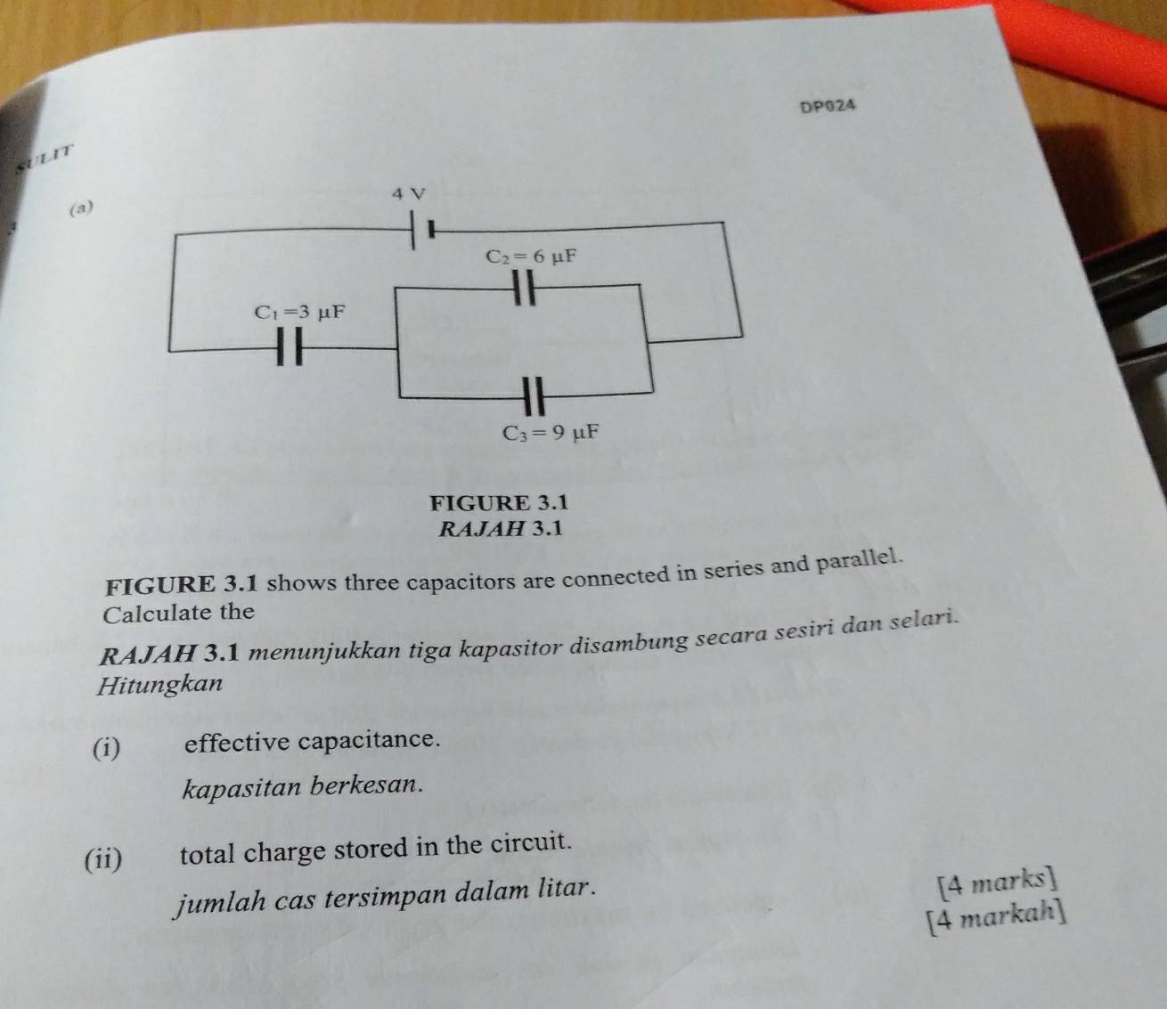 DP024
SULIT
(a)
FIGURE 3.1
RAJAH 3.1
FIGURE 3.1 shows three capacitors are connected in series and parallel.
Calculate the
RAJAH 3.1 menunjukkan tiga kapasitor disambung secara sesiri dan selari.
Hitungkan
(i) effective capacitance.
kapasitan berkesan.
(ii) total charge stored in the circuit.
jumlah cas tersimpan dalam litar.
[4 marks]
[4 markah]