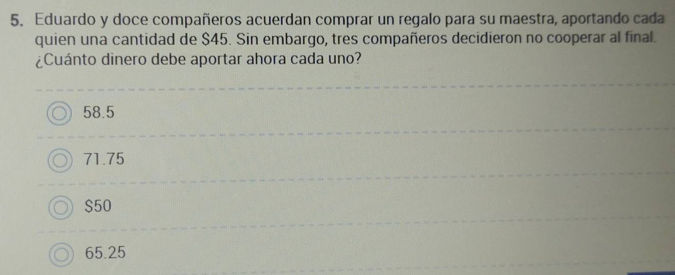 Eduardo y doce compañeros acuerdan comprar un regalo para su maestra, aportando cada
quien una cantidad de $45. Sin embargo, tres compañeros decidieron no cooperar al final.
¿Cuánto dinero debe aportar ahora cada uno?
58.5
71.75
$50
65.25