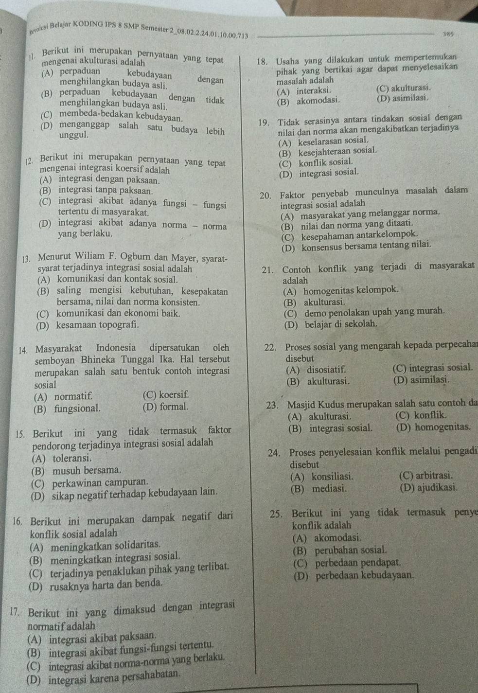 gevolusi Belajar KODING IPS 8 SMP Semester 2_08.02.2.24.01.10.00.713_
385
]. Berikut ini merupakan pernyataan yang tepat 18. Usaha yang dilakukan untuk mempertemukan
mengenai akulturasi adalah
pihak yang bertikai agar dapat menyelesaikan
(A) perpaduan kebudayaan dengan
menghilangkan budaya asli.
masalah adalah
(A) interaksi. (C) akulturasi.
(B) perpaduan kebudayaan dengan tidak
menghilangkan budaya asli.
(B) akomodasi. (D) asimilasi
(C) membeda-bedakan kebudayaan.
19. Tidak serasinya antara tindakan sosial dengan
(D) menganggap salah satu budaya lebih
unggul. nilai dan norma akan mengakibatkan terjadinya
(A) keselarasan sosial.
(B) kesejahteraan sosial.
12. Berikut ini merupakan pernyataan yang tepat
(C) konflik sosial.
mengenai integrasi koersif adalah
(A) integrasi dengan paksaan.
(D) integrasi sosial.
(B) integrasi tanpa paksaan.
20. Faktor penyebab munculnya masalah dalam
(C) integrasi akibat adanya fungsi - fungsi
integrasi sosial adalah
tertentu di masyarakat.
(A) masyarakat yang melanggar norma.
(D) integrasi akibat adanya norma - norma (B) nilai dan norma yang ditaati.
yang berlaku.
(C) kesepahaman antarkelompok.
(D) konsensus bersama tentang nilai.
]3. Menurut Wiliam F. Ogburn dan Mayer, syarat-
syarat terjadinya integrasi sosial adalah 21. Contoh konflik yang terjadi di masyarakat
(A) komunikasi dan kontak sosial. adalah
(B) saling mengisi kebutuhan, kesepakatan (A) homogenitas kelompok.
bersama, nilai dan norma konsisten. (B) akulturasi.
(C) komunikasi dan ekonomi baik. (C) demo penolakan upah yang murah.
(D) kesamaan topografi. (D) belajar di sekolah.
14. Masyarakat Indonesia dipersatukan oleh 22. Proses sosial yang mengarah kepada perpecahar
semboyan Bhineka Tunggal Ika. Hal tersebut disebut
merupakan salah satu bentuk contoh integrasi (A) disosiatif. (C) integrasi sosial.
sosial (B) akulturasi. (D) asimilasi.
(A) normatif. (C) koersif.
(B) fungsional. (D) formal. 23. Masjid Kudus merupakan salah satu contoh da
(A) akulturasi. (C) konflik.
15. Berikut ini yang tidak termasuk faktor (B) integrasi sosial. (D) homogenitas.
pendorong terjadinya integrasi sosial adalah
(A) toleransi. 24. Proses penyelesaian konflik melalui pengadi
(B) musuh bersama.
disebut
(C) perkawinan campuran. (A) konsiliasi. (C) arbitrasi.
(D) sikap negatif terhadap kebudayaan lain. (B) mediasi. (D) ajudikasi.
16. Berikut ini merupakan dampak negatif dari 25. Berikut ini yang tidak termasuk penye
konflik sosial adalah konflik adalah
(A) meningkatkan solidaritas.
(A) akomodasi.
(B) meningkatkan integrasi sosial. (B) perubahan sosial.
(C) terjadinya penaklukan pihak yang terlibat. (C) perbedaan pendapat.
(D) perbedaan kebudayaan.
(D) rusaknya harta dan benda.
17. Berikut ini yang dimaksud dengan integrasi
normatifadalah
(A) integrasi akibat paksaan.
(B) integrasi akibat fungsi-fungsi tertentu.
(C) integrasi akibat norma-norma yang berlaku.
(D) integrasi karena persahabatan.