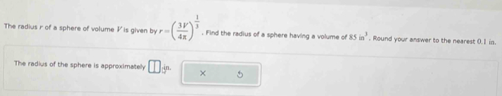 The radius r of a sphere of volume V is given by r=( 3V/4π  )^ 1/3 . Find the radius of a sphere having a volume of 85in^3. Round your answer to the nearest 0.1 in. 
The radius of the sphere is approximately □ 3n. × 5