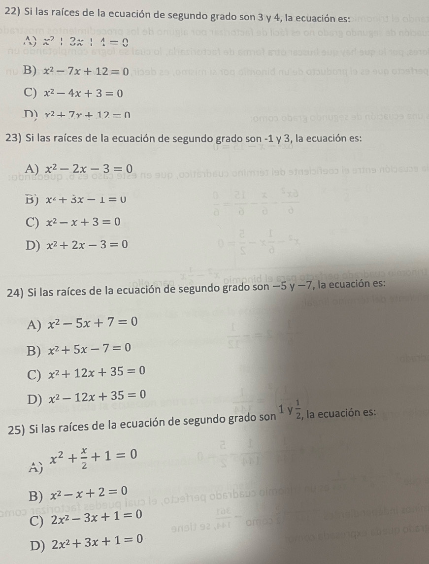 Si las raíces de la ecuación de segundo grado son 3 y 4, la ecuación es:
A x^2|3x|4=0
B) x^2-7x+12=0
C) x^2-4x+3=0
D) r^2+7r+12=0
23) Si las raíces de la ecuación de segundo grado son -1 y 3, la ecuación es:
A) x^2-2x-3=0
B) x^2+3x-1=0
C) x^2-x+3=0
D) x^2+2x-3=0
24) Si las raíces de la ecuación de segundo grado son - -5y-7 , la ecuación es:
A) x^2-5x+7=0
B) x^2+5x-7=0
C) x^2+12x+35=0
D) x^2-12x+35=0
1 
25) Si las raíces de la ecuación de segundo grado son  1/2  , la ecuación es:
A) x^2+ x/2 +1=0
B) x^2-x+2=0
C) 2x^2-3x+1=0
D) 2x^2+3x+1=0