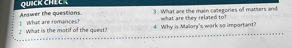 QUICK CHECK 
Answer the questions. 3 What are the main categories of matters and 
1 What are romances? what are they related to? 
2 What is the motif of the quest? 4 Why is Malory's work so important?