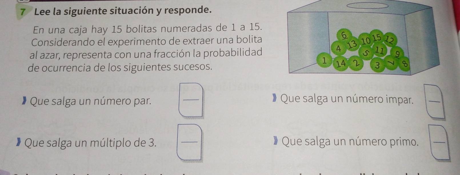 Lee la siguiente situación y responde. 
En una caja hay 15 bolitas numeradas de 1 a 15. 
Considerando el experimento de extraer una bolita 
al azar, representa con una fracción la probabilidad 
de ocurrencia de los siguientes sucesos. 
Que salga un número par. 
_ 
Que salga un número impar. 
_ 
* Que salga un múltiplo de 3. _# Que salga un número primo. 
_