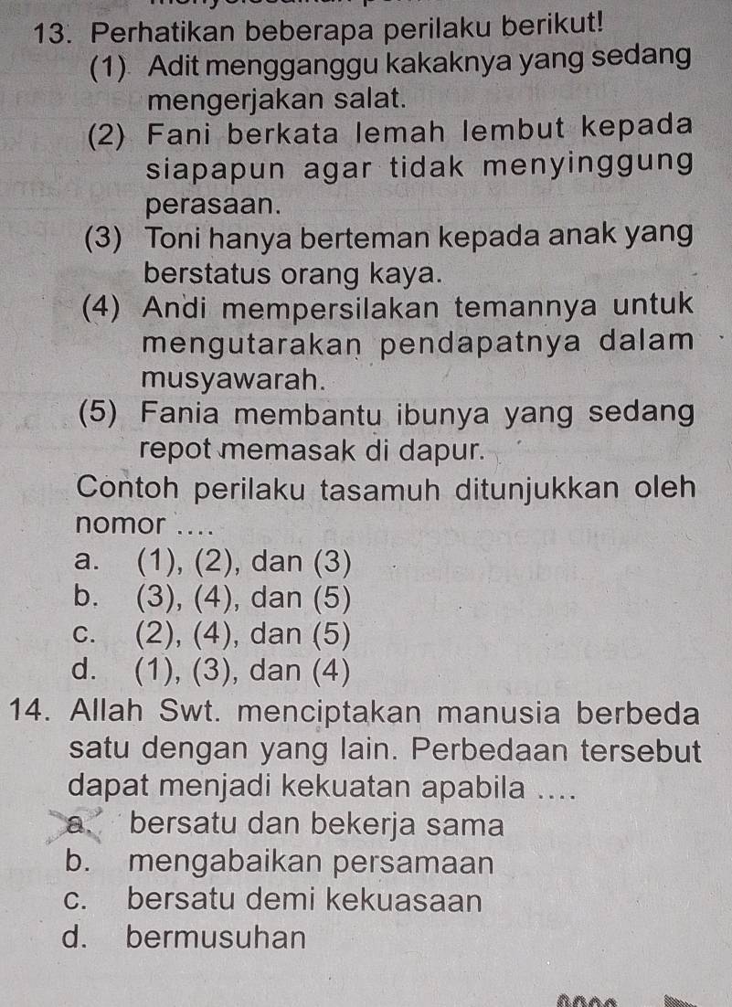 Perhatikan beberapa perilaku berikut!
(1) Adit mengganggu kakaknya yang sedang
mengerjakan salat.
(2) Fani berkata lemah lembut kepada
siapapun agar tidak menyinggung 
perasaan.
(3) Toni hanya berteman kepada anak yang
berstatus orang kaya.
(4) Andi mempersilakan temannya untuk
mengutarakan pendapatnya dalam 
musyawarah.
(5) Fania membantu ibunya yang sedang
repot memasak di dapur.
Contoh perilaku tasamuh ditunjukkan oleh
nomor ....
a. (1), (2), dan (3)
b. (3), (4), dan (5)
c. (2), (4), dan (5)
d. (1), (3), dan (4)
14. Allah Swt. menciptakan manusia berbeda
satu dengan yang lain. Perbedaan tersebut
dapat menjadi kekuatan apabila ....
a. bersatu dan bekerja sama
b. mengabaikan persamaan
c. bersatu demi kekuasaan
d. bermusuhan