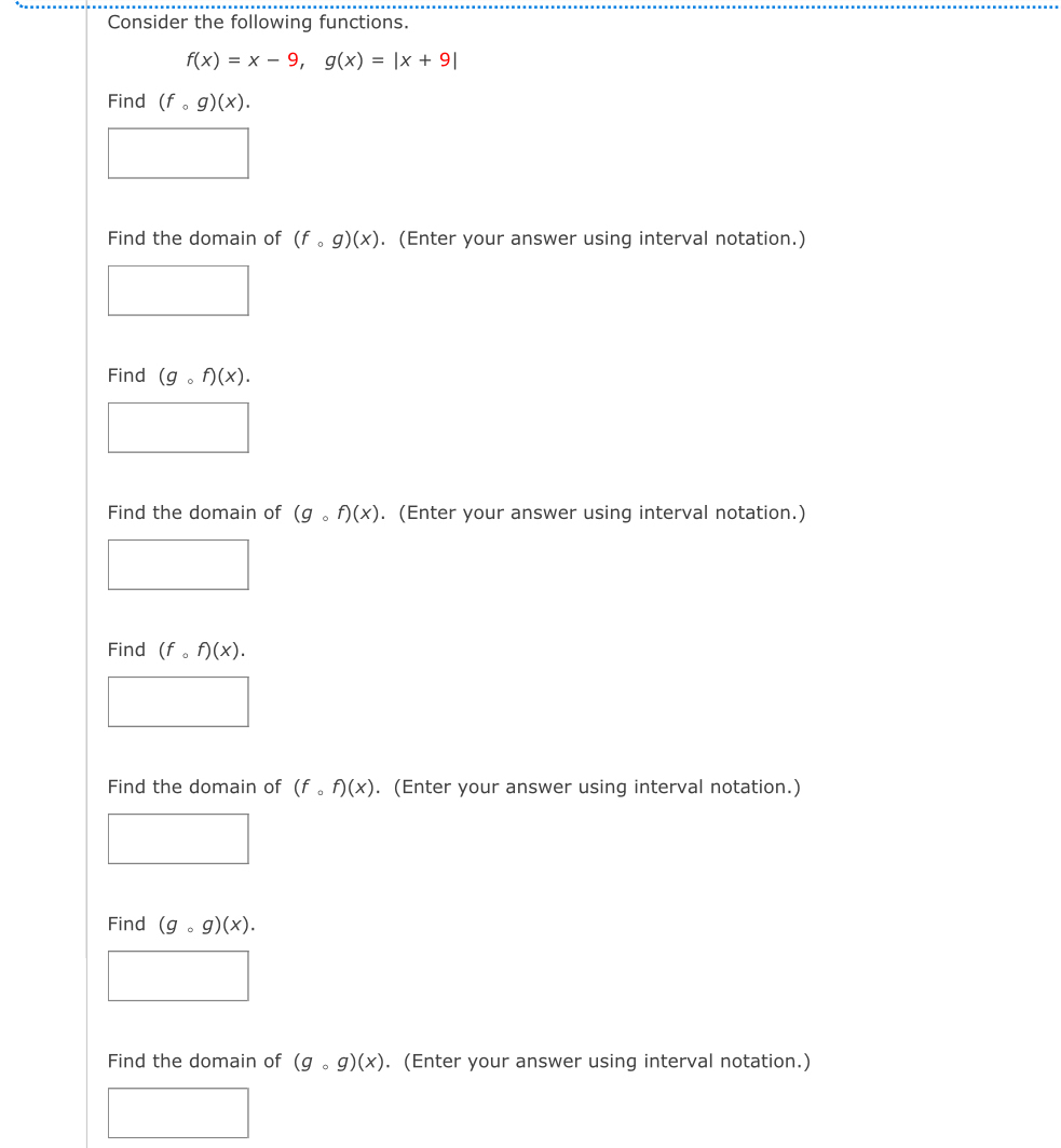 Consider the following functions.
f(x)=x-9, g(x)=|x+9|
Find (fcirc g)(x). 
Find the domain of (fcirc g)(x). (Enter your answer using interval notation.)
Find (gcirc f)(x). 
Find the domain of (gcirc f)(x). (Enter your answer using interval notation.)
Find (f_circ f)(x). 
Find the domain of (fcirc f)(x). (Enter your answer using interval notation.)
Find (gcirc g)(x). 
Find the domain of (gcirc g)(x). (Enter your answer using interval notation.)