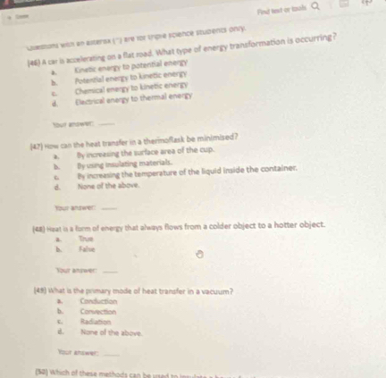 Find text or izols
Questons with an astersx ('') are for trigle science students only.
[46) A car is accelerating on a flat road. What type of energy transformation is occurring?
a. Kinetic energy to potential energy
b. Potential energy to kinetic energy
c. Chemical energy to kinetic energy
d. Electrical energy to thermal energy
Sou? andwer:_
47) How can the heat transfer in a therimoflask be minimised?
a. By increasing the surface area of the cup.
b. Dy using insulating materials.
c. By increasing the temperature of the liquid inside the container.
d. None of the above.
Your andwer!_
(48) Heat is a form of energy that always flows from a colder object to a hotter object.
a. Trus
b. False
Your anywer_
(49) What is the primary mode of heat transfer in a vacuum?
a. Conduction
b. Convection
c. Radiation
B. None of the above.
Your answer:_
(50) which of these methods can beused to lnsul t