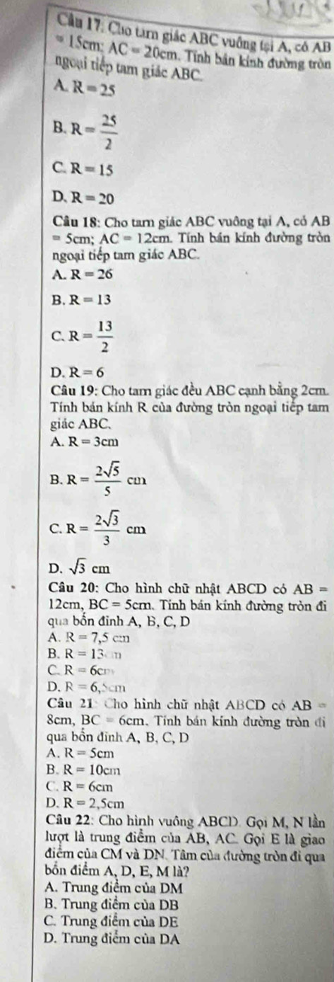 Cầu 17: Cho tan giác ABC vuông tại A, cô AB
= 15cm: AC=20cm Tính bản kính đường tròn
ngoại tiếp tam giác ABC.
A. R=25
B. R= 25/2 
C. R=15
D. R=20
Câu 18: Cho tarn giác ABC vuông tại A, có AB
=5cm:AC=12cm 1. Tính bán kính đường tròn
ngoại tiếp tam giác ABC.
A. R=26
B. R=13
C. R= 13/2 
D. R=6
Câu 19: Cho tam giác đều ABC cạnh bằng 2cm.
Tính bán kính R của đường tròn ngoại tiếp tam
giác ABC.
A. R=3cm
B. R= 2sqrt(5)/5 cm
C. R= 2sqrt(3)/3 cm
D. sqrt(3)cm
Câu 20: Cho hình chữ nhật ABCD có AB=
12cm, BC=5cm 1. Tính bán kính đường tròn đi
qua bốn đỉnh A, B, C, D
A. R=7,5cm
B. R=13.m
C. R=6cm
D. R=6,△ cm
Câu 21: Cho hình chữ nhật ABCD có AB=
8cm, BC=6cm 1. Tính bán kính đường tròn đi
qua bốn đỉnh A, B, C, D
A. R=5cm
B. R=10cm
C. R=6cm
D. R=2,5cm
Câu 22: Cho hình vuông ABCD. Gọi M, N lần
lượt là trung điểm của AB, AC. Gọi E là giao
điểm của CM và DN. Tâm của đường tròn đi qua
bốn điểm A, D, E, M là?
A. Trung điểm của DM
B. Trung điểm của DB
C. Trung điểm của DE
D. Trung điểm của DA