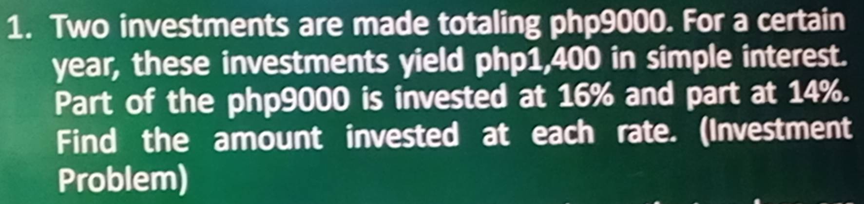 Two investments are made totaling php9000. For a certain
year, these investments yield php1,400 in simple interest. 
Part of the php9000 is invested at 16% and part at 14%. 
Find the amount invested at each rate. (Investment 
Problem)