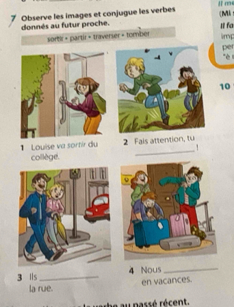 me 
7 Observe les images et conjugue les verbes 
(Mi 
donnés au futur proche. I fa 
sortir + partir + traverser = tomber 
imp 
per 
è i 
10 
_ 
1 Louise va sortír du 2 Fais attention, tu 
. 
collège. 
3 lls _ 4 Nous_ 
en vacances. 
la rue. 
e au passé récent.