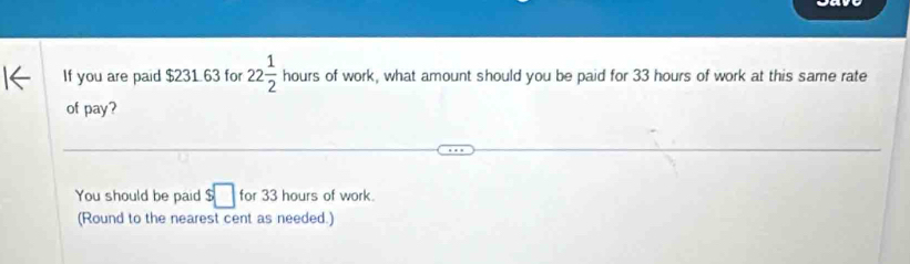 If you are paid $231.63 for 22 1/2  hours of work, what amount should you be paid for 33 hours of work at this same rate 
of pay? 
You should be paid $□ for 33 hours of work. 
(Round to the nearest cent as needed.)