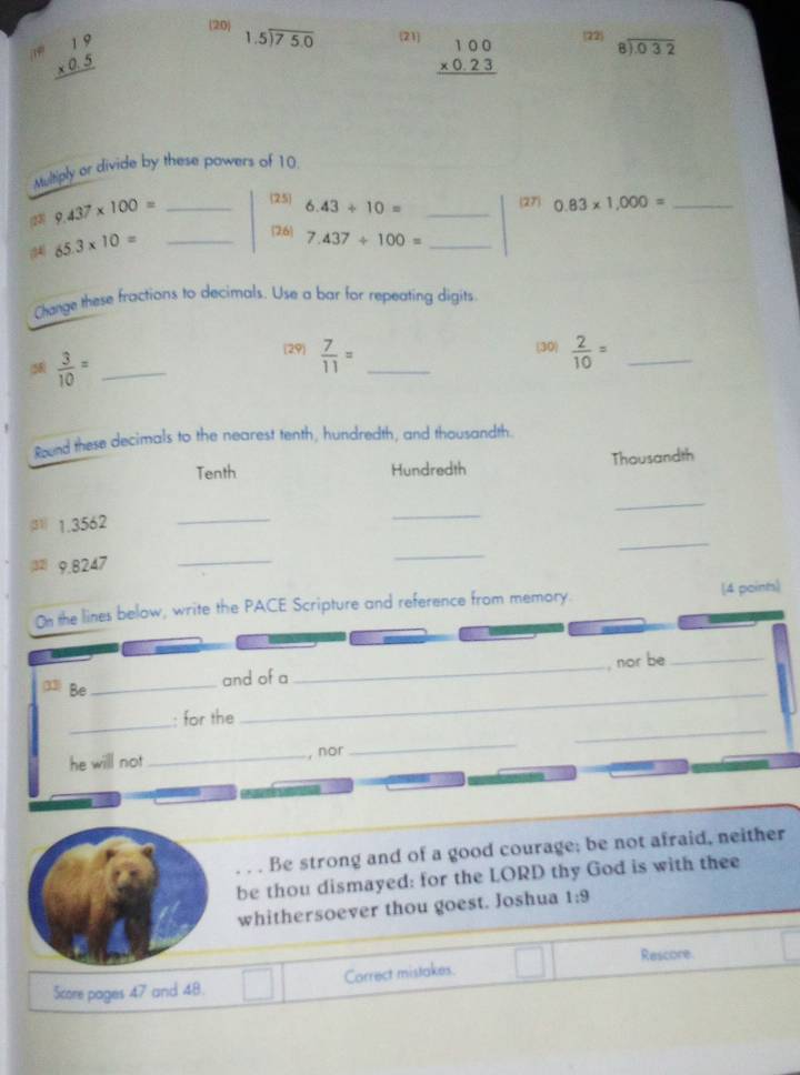(20) beginarrayr 1.5encloselongdiv 75.0endarray 21 beginarrayr 100 * 0.23 hline endarray
beginarrayr 19 * 0.5 hline endarray
22 beginarrayr 8encloselongdiv 0.32endarray
Multiply or divide by these powers of 10
(27) 
23) 9.437* 100= _25 6.43/ 10= _ 0.83* 1,000= _ 
26 7.437/ 100= _
65.3* 10= _ 
Change these fractions to decimals. Use a bar for repeating digits 
(58)  3/10 = _ 
29  7/11 = _(30)  2/10 = _ 
Round these decimals to the nearest tenth, hundredth, and thousandth. 
Tenth Hundredth Thousandth 
_ 
(31 1.3562 _ 
_ 
32 9.8247
_ 
_ 
_ 
On the lines below, write the PACE Scripture and reference from memory. (4 points) 
_, nor be_ 
33 Be_ 
_ 
and of a 
_ 
_ 
: for the 
he will not _, nor 
_ 
. . . Be strong and of a good courage; be not afraid, neither 
be thou dismayed: for the LORD thy God is with thee 
whithersoever thou goest. Joshua 1:9 
Rescore. 
Score pages 47 and 48. □ Carrect mistakes.
