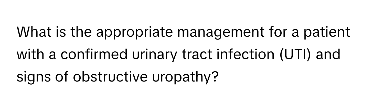 What is the appropriate management for a patient with a confirmed urinary tract infection (UTI) and signs of obstructive uropathy?