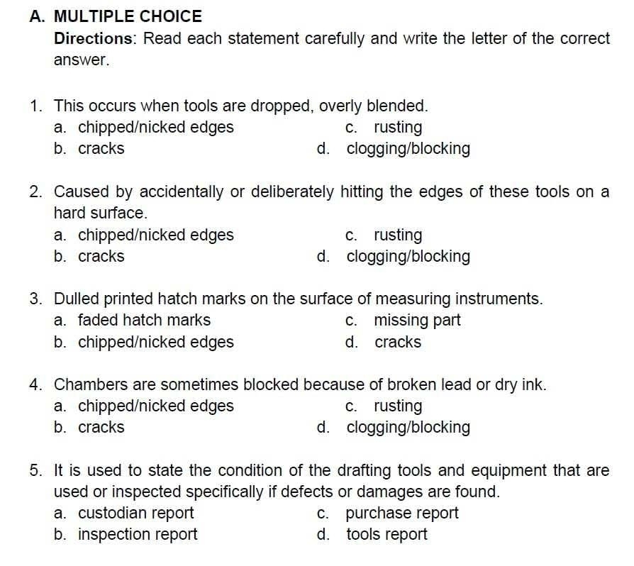 Directions: Read each statement carefully and write the letter of the correct
answer.
1. This occurs when tools are dropped, overly blended.
a. chipped/nicked edges c. rusting
b. cracks d. clogging/blocking
2. Caused by accidentally or deliberately hitting the edges of these tools on a
hard surface.
a. chipped/nicked edges c. rusting
b. cracks d. clogging/blocking
3. Dulled printed hatch marks on the surface of measuring instruments.
a. faded hatch marks c. missing part
b. chipped/nicked edges d. cracks
4. Chambers are sometimes blocked because of broken lead or dry ink.
a. chipped/nicked edges c. rusting
b. cracks d. clogging/blocking
5. It is used to state the condition of the drafting tools and equipment that are
used or inspected specifically if defects or damages are found.
a. custodian report c. purchase report
b. inspection report d. tools report