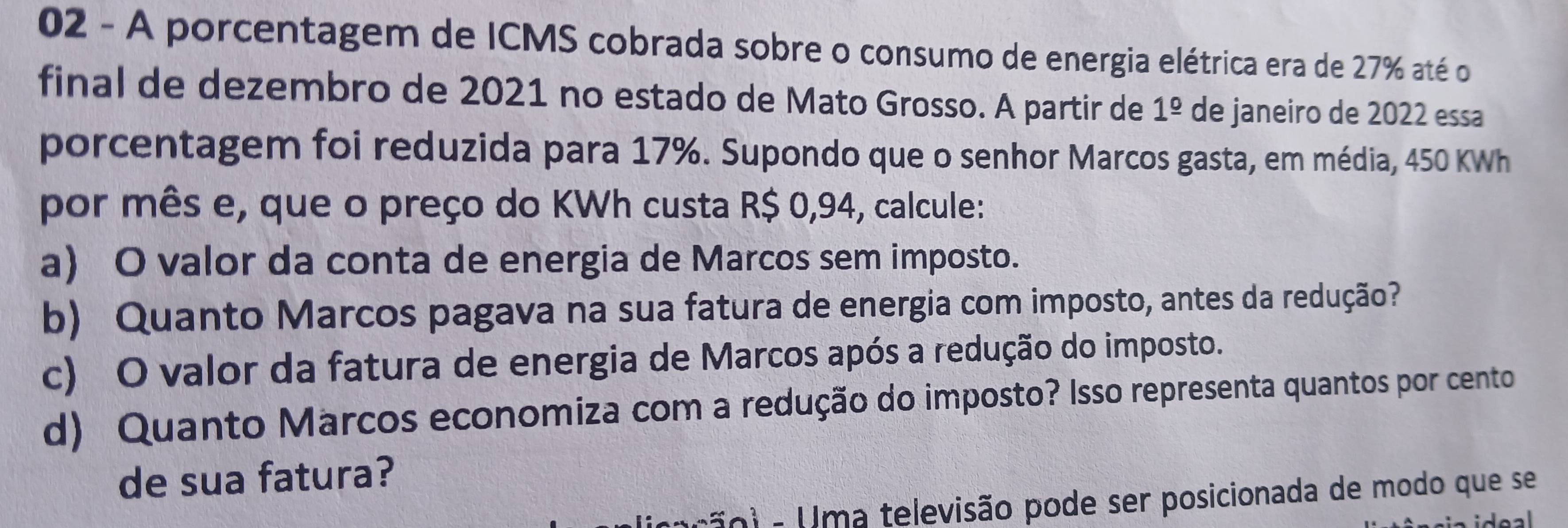 A porcentagem de ICMS cobrada sobre o consumo de energia elétrica era de 27% até o
final de dezembro de 2021 no estado de Mato Grosso. A partir de 1^(_ circ) de janeiro de 2022 essa
porcentagem foi reduzida para 17%. Supondo que o senhor Marcos gasta, em média, 450 KWh
por mês e, que o preço do KWh custa R$ 0,94, calcule:
a) O valor da conta de energia de Marcos sem imposto.
b) Quanto Marcos pagava na sua fatura de energia com imposto, antes da redução?
c) O valor da fatura de energia de Marcos após a redução do imposto.
d) Quanto Marcos economiza com a redução do imposto? Isso representa quantos por cento
de sua fatura?
r o i m a televisão pode ser posicionada de modo que se
ideal