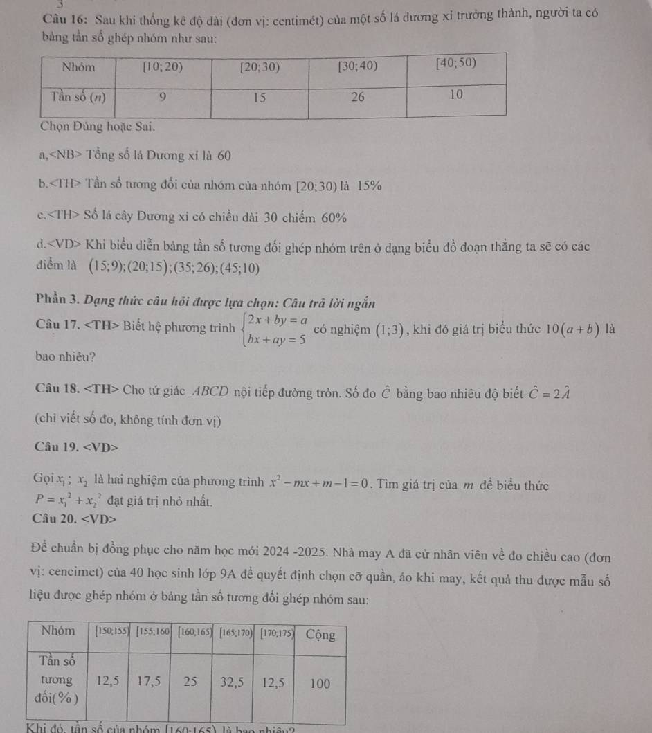 Sau khi thống kê độ dài (đơn vị: centimét) của một số lá dương xỉ trưởng thành, người ta có
bảng tần số ghép nhóm như sau:
a, ∠ NB>. Tổng số lá Dương xỉ là 60
b. Tần số tương đối của nhóm của nhóm [20;30) là 15%
c. Số lá cây Dương xỉ có chiều dài 30 chiếm 60%
d. Khi biểu diễn bảng tần số tương đối ghép nhóm trên ở dạng biểu đồ đoạn thẳng ta sẽ có các
điểm là (15;9);(20;15);(35;26);(45;10)
Phần 3. Dạng thức câu hỏi được lựa chọn: Câu trả lời ngắn
Câu 17. Biết hệ phương trình beginarrayl 2x+by=a bx+ay=5endarray. có nghiệm (1;3) , khi đó giá trị biểu thức 10(a+b) là
bao nhiêu?
Câu 18. Cho tứ giác ABCD nội tiếp đường tròn. Số đo hat C bằng bao nhiêu độ biết hat C=2hat A
(chi viết số đo, không tính đơn vị)
Câu 19. ∠ VD>
Gọi x_1 x_2 là hai nghiệm của phương trình x^2-mx+m-1=0. Tìm giá trị của m đề biểu thức
P=x_1^2+x_2^2 đạt giá trị nhỏ nhất.
Câu 20. · ∠ VD>
Để chuẩn bị đồng phục cho năm học mới 2024 -2025. Nhà may A đã cử nhân viên về đo chiều cao (đơn
vị: cencimet) của 40 học sinh lớp 9A để quyết định chọn cỡ quần, áo khi may, kết quả thu được mẫu số
liệu được ghép nhóm ở bảng tần số tương đối ghép nhóm sau:
là hao nhiâu2