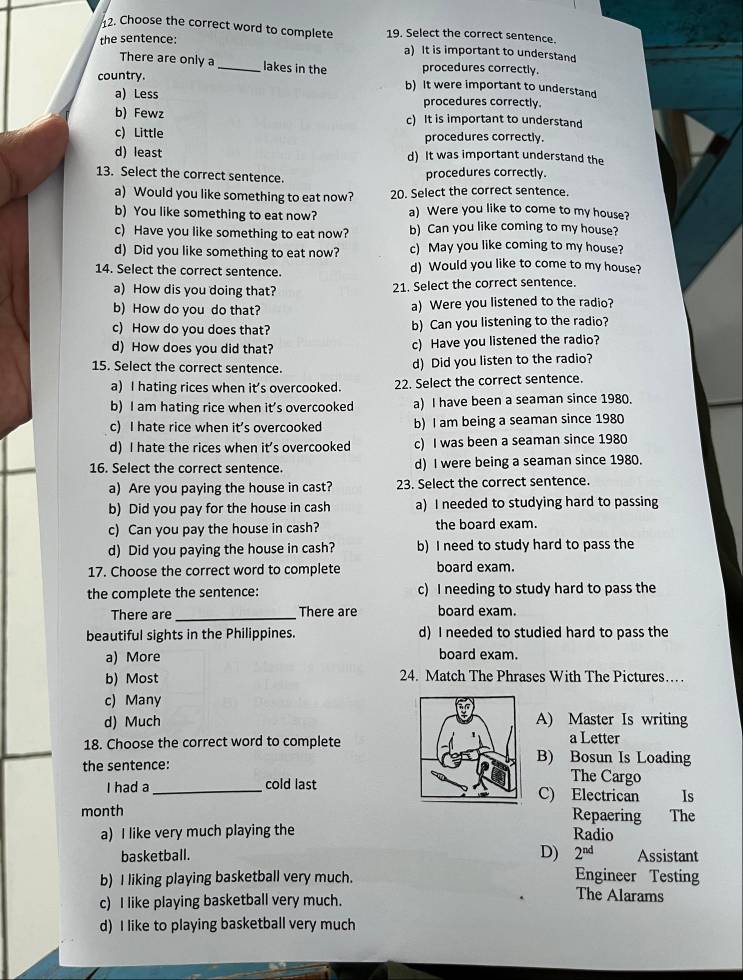 Choose the correct word to complete 19. Select the correct sentence.
the sentence: a) It is important to understand
There are only a _lakes in the procedures correctly.
country. b) It were important to understand
a) Less procedures correctly.
b) Fewz c) It is important to understand
c) Little procedures correctly.
d) least d) It was important understand the
13. Select the correct sentence. procedures correctly.
a) Would you like something to eat now? 20. Select the correct sentence.
b) You like something to eat now? a) Were you like to come to my house?
c) Have you like something to eat now? b) Can you like coming to my house?
d) Did you like something to eat now? c) May you like coming to my house?
14. Select the correct sentence. d) Would you like to come to my house?
a) How dis you doing that? 21. Select the correct sentence.
b) How do you do that? a) Were you listened to the radio?
c) How do you does that? b) Can you listening to the radio?
d) How does you did that? c) Have you listened the radio?
15. Select the correct sentence. d) Did you listen to the radio?
a) I hating rices when it's overcooked. 22. Select the correct sentence.
b) I am hating rice when it’s overcooked a) I have been a seaman since 1980.
c) I hate rice when it’s overcooked b) I am being a seaman since 1980
d) I hate the rices when it's overcooked c) I was been a seaman since 1980
16. Select the correct sentence d) I were being a seaman since 1980.
a) Are you paying the house in cast? 23. Select the correct sentence.
b) Did you pay for the house in cash a) I needed to studying hard to passing
c) Can you pay the house in cash? the board exam.
d) Did you paying the house in cash? b) I need to study hard to pass the
17. Choose the correct word to complete board exam.
the complete the sentence: c) I needing to study hard to pass the
There are _There are board exam.
beautiful sights in the Philippines. d) I needed to studied hard to pass the
a) More
board exam.
b) Most 24. Match The Phrases With The Pictures…
c) Many
d) Much A) Master Is writing
a Letter
18. Choose the correct word to completeB) Bosun Is Loading
the sentence: The Cargo
I had a_ cold lastC) Electrican Is
month Repaering  The
a) I like very much playing the Radio
D) 2^(nd)
basketball. Assistant
b) I liking playing basketball very much.
Engineer Testing
c) I like playing basketball very much.
The Alarams
d) I like to playing basketball very much